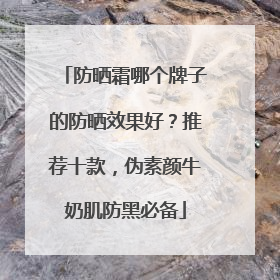 防晒霜哪个牌子的防晒效果好？推荐十款，伪素颜牛奶肌防黑必备