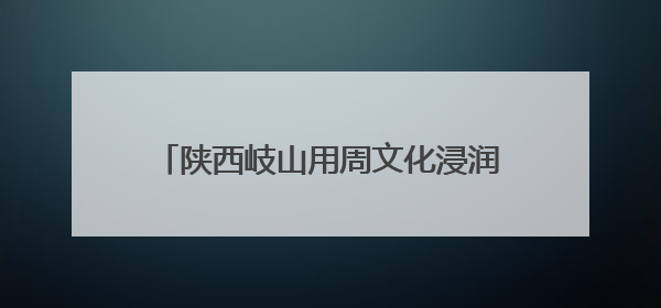 陕西岐山用周文化浸润新时代文明实践底色