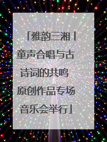 雅韵三湘丨童声合唱与古诗词的共鸣 原创作品专场音乐会举行