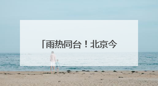 雨热同台！北京今天高温雷雨来扰 需注意防暑防雨