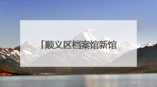 顺义区档案馆新馆建成！可满足未来30年存放需求