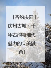 香约庆阳丨庆州古城：千年古韵与现代魅力的完美融合