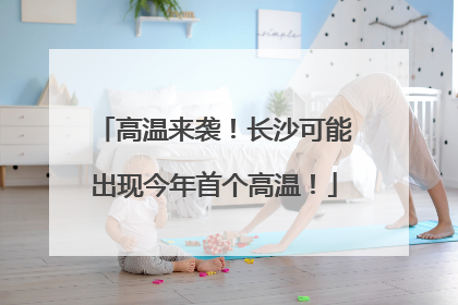 高温来袭！长沙可能出现今年首个高温！