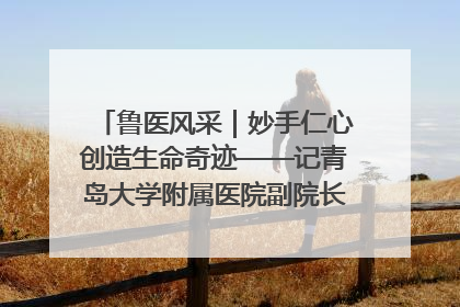 鲁医风采｜妙手仁心创造生命奇迹——记青岛大学附属医院副院长、器官移植中心主任、主任医师蔡金贞