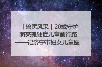 鲁医风采｜20载守护 照亮孤独症儿童前行路——记济宁市妇女儿童医院儿童康复中心主任、副主任技师赵淑珍