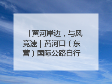黄河岸边，与风竞速｜黄河口（东营）国际公路自行车赛举行