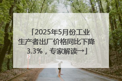 2025年5月份工业生产者出厂价格同比下降3.3%，专家解读→