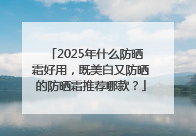 2025年什么防晒霜好用，既美白又防晒的防晒霜推荐哪款？