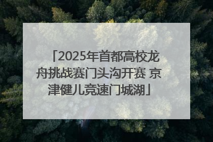 2025年首都高校龙舟挑战赛门头沟开赛 京津健儿竞速门城湖