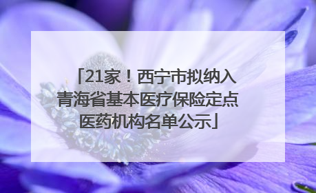 21家！西宁市拟纳入青海省基本医疗保险定点医药机构名单公示
