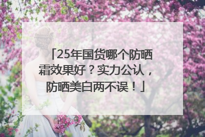 25年国货哪个防晒霜效果好？实力公认，防晒美白两不误！