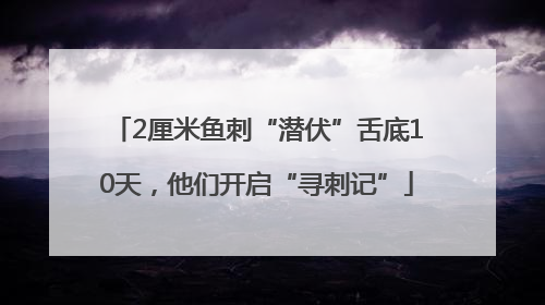 2厘米鱼刺“潜伏”舌底10天，他们开启“寻刺记”