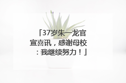 37岁朱一龙官宣喜讯，感谢母校：我继续努力！