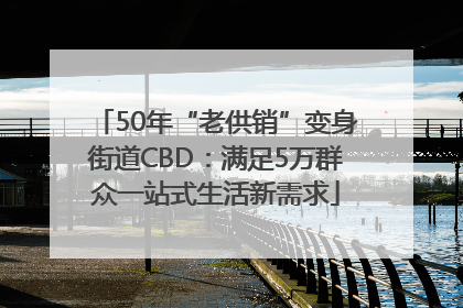 50年“老供销”变身街道CBD：满足5万群众一站式生活新需求