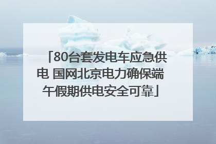80台套发电车应急供电 国网北京电力确保端午假期供电安全可靠